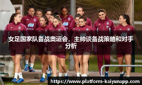女足国家队备战奥运会，主帅谈备战策略和对手分析