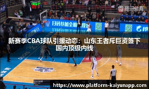 新赛季CBA球队引援动态：山东王者斥巨资签下国内顶级内线